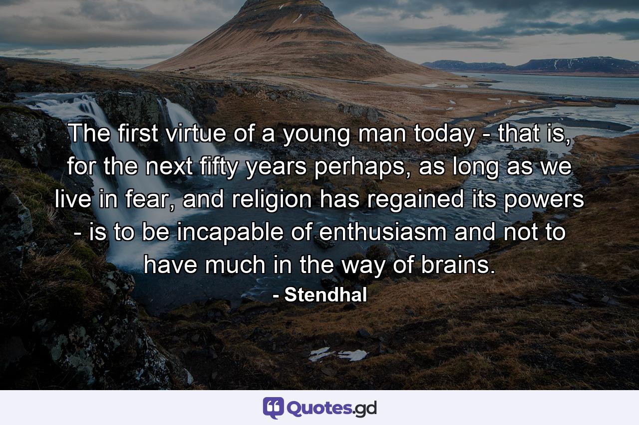 The first virtue of a young man today - that is, for the next fifty years perhaps, as long as we live in fear, and religion has regained its powers - is to be incapable of enthusiasm and not to have much in the way of brains. - Quote by Stendhal