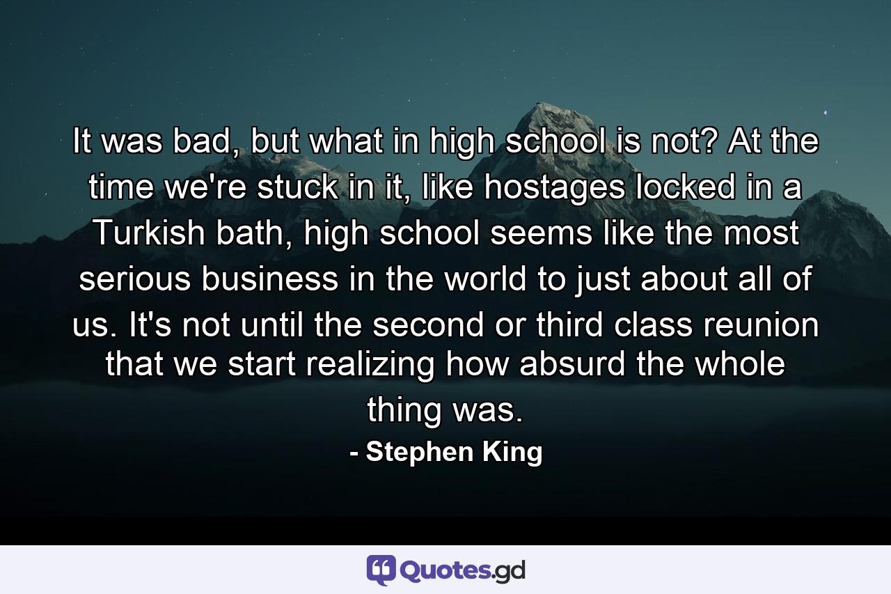 It was bad, but what in high school is not? At the time we're stuck in it, like hostages locked in a Turkish bath, high school seems like the most serious business in the world to just about all of us. It's not until the second or third class reunion that we start realizing how absurd the whole thing was. - Quote by Stephen King