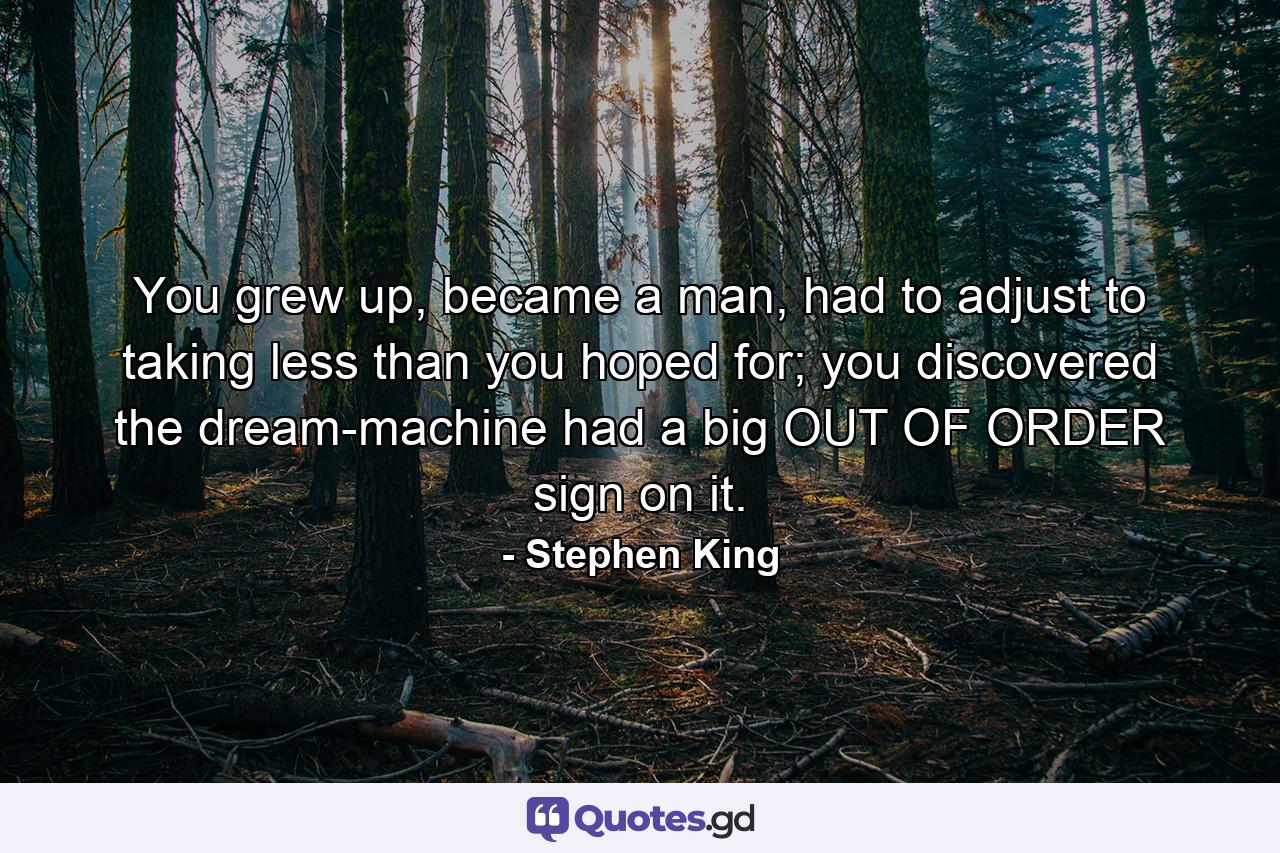 You grew up, became a man, had to adjust to taking less than you hoped for; you discovered the dream-machine had a big OUT OF ORDER sign on it. - Quote by Stephen King