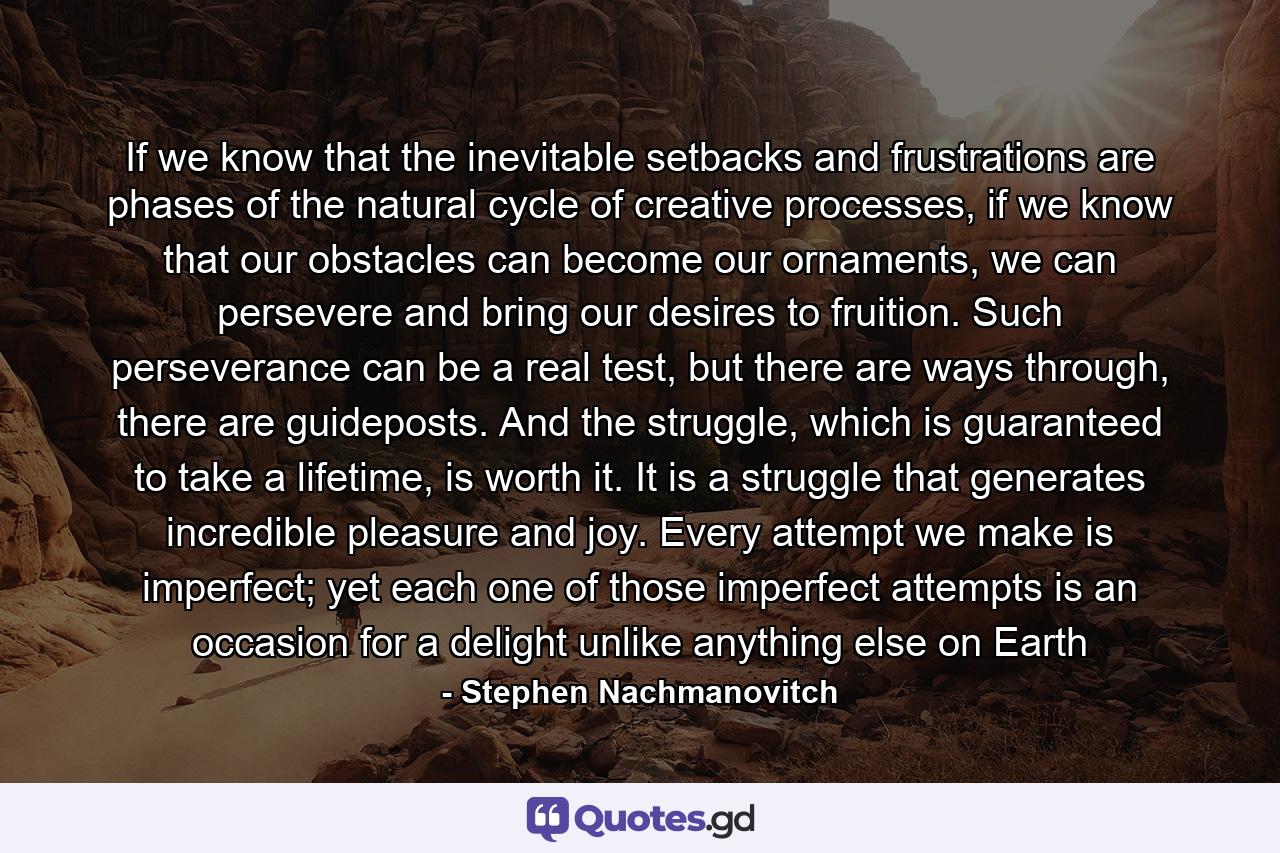 If we know that the inevitable setbacks and frustrations are phases of the natural cycle of creative processes, if we know that our obstacles can become our ornaments, we can persevere and bring our desires to fruition. Such perseverance can be a real test, but there are ways through, there are guideposts. And the struggle, which is guaranteed to take a lifetime, is worth it. It is a struggle that generates incredible pleasure and joy. Every attempt we make is imperfect; yet each one of those imperfect attempts is an occasion for a delight unlike anything else on Earth - Quote by Stephen Nachmanovitch