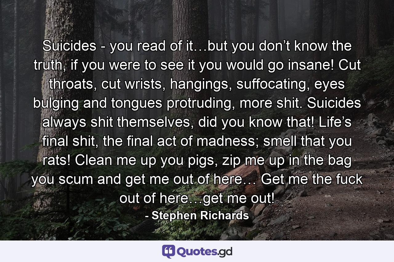 Suicides - you read of it…but you don’t know the truth, if you were to see it you would go insane! Cut throats, cut wrists, hangings, suffocating, eyes bulging and tongues protruding, more shit. Suicides always shit themselves, did you know that! Life’s final shit, the final act of madness; smell that you rats! Clean me up you pigs, zip me up in the bag you scum and get me out of here… Get me the fuck out of here…get me out! - Quote by Stephen Richards