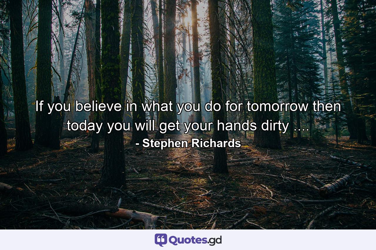 If you believe in what you do for tomorrow then today you will get your hands dirty .... - Quote by Stephen Richards