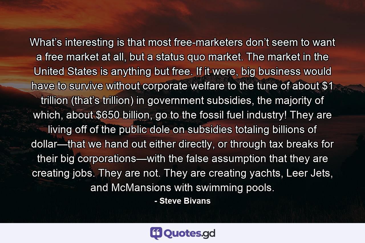 What’s interesting is that most free-marketers don’t seem to want a free market at all, but a status quo market. The market in the United States is anything but free. If it were, big business would have to survive without corporate welfare to the tune of about $1 trillion (that’s trillion) in government subsidies, the majority of which, about $650 billion, go to the fossil fuel industry! They are living off of the public dole on subsidies totaling billions of dollar—that we hand out either directly, or through tax breaks for their big corporations—with the false assumption that they are creating jobs. They are not. They are creating yachts, Leer Jets, and McMansions with swimming pools. - Quote by Steve Bivans