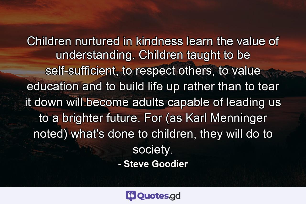 Children nurtured in kindness learn the value of understanding. Children taught to be self-sufficient, to respect others, to value education and to build life up rather than to tear it down will become adults capable of leading us to a brighter future. For (as Karl Menninger noted) what's done to children, they will do to society. - Quote by Steve Goodier