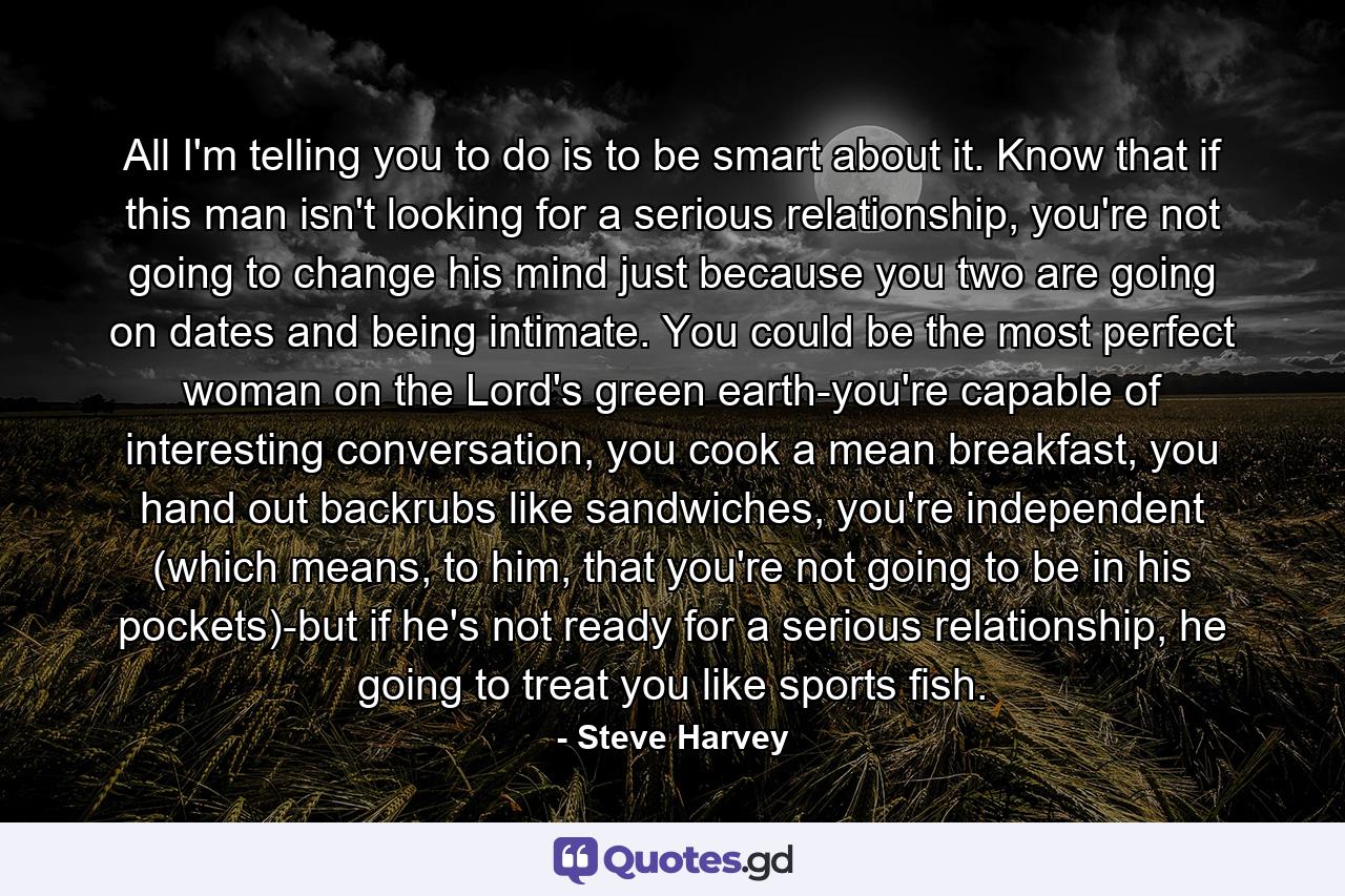 All I'm telling you to do is to be smart about it. Know that if this man isn't looking for a serious relationship, you're not going to change his mind just because you two are going on dates and being intimate. You could be the most perfect woman on the Lord's green earth-you're capable of interesting conversation, you cook a mean breakfast, you hand out backrubs like sandwiches, you're independent (which means, to him, that you're not going to be in his pockets)-but if he's not ready for a serious relationship, he going to treat you like sports fish. - Quote by Steve Harvey