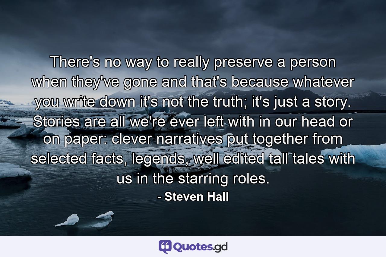 There's no way to really preserve a person when they've gone and that's because whatever you write down it's not the truth; it's just a story. Stories are all we're ever left with in our head or on paper: clever narratives put together from selected facts, legends, well edited tall tales with us in the starring roles. - Quote by Steven Hall