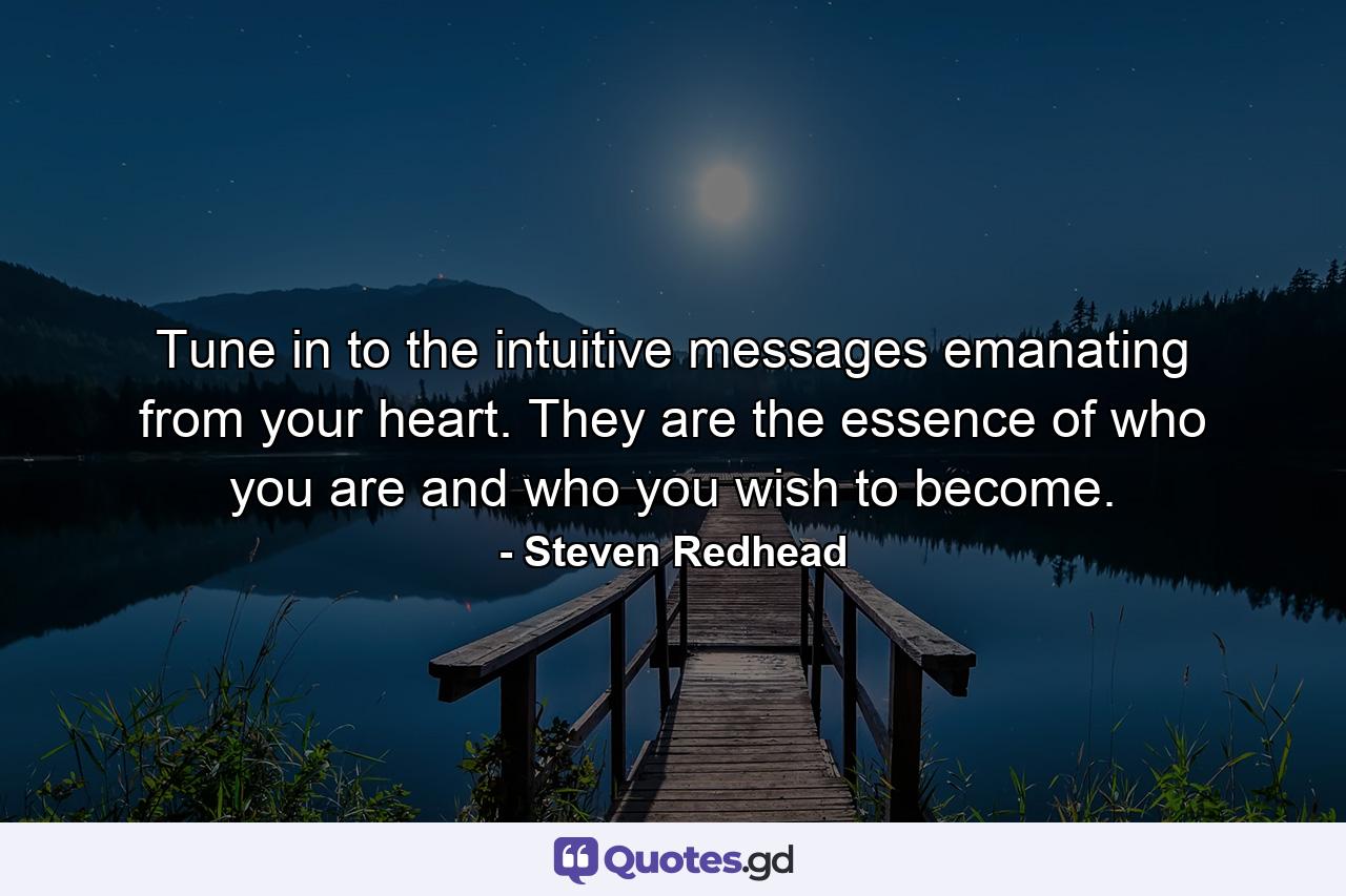 Tune in to the intuitive messages emanating from your heart. They are the essence of who you are and who you wish to become. - Quote by Steven Redhead