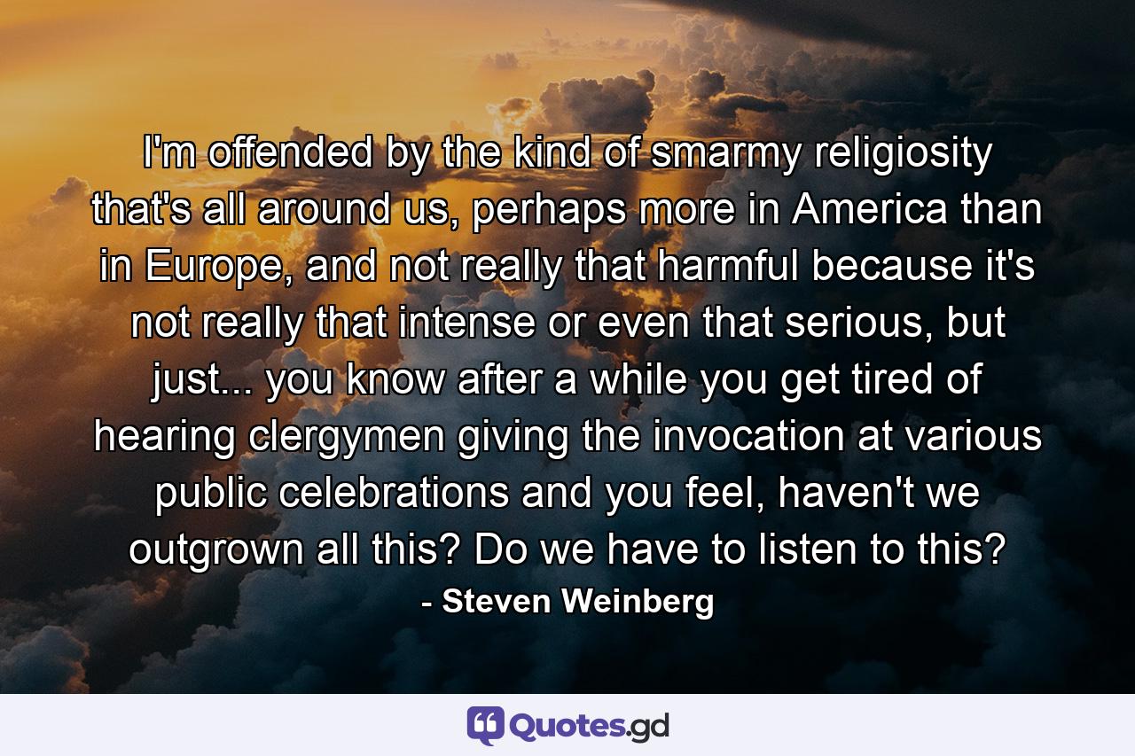 I'm offended by the kind of smarmy religiosity that's all around us, perhaps more in America than in Europe, and not really that harmful because it's not really that intense or even that serious, but just... you know after a while you get tired of hearing clergymen giving the invocation at various public celebrations and you feel, haven't we outgrown all this? Do we have to listen to this? - Quote by Steven Weinberg