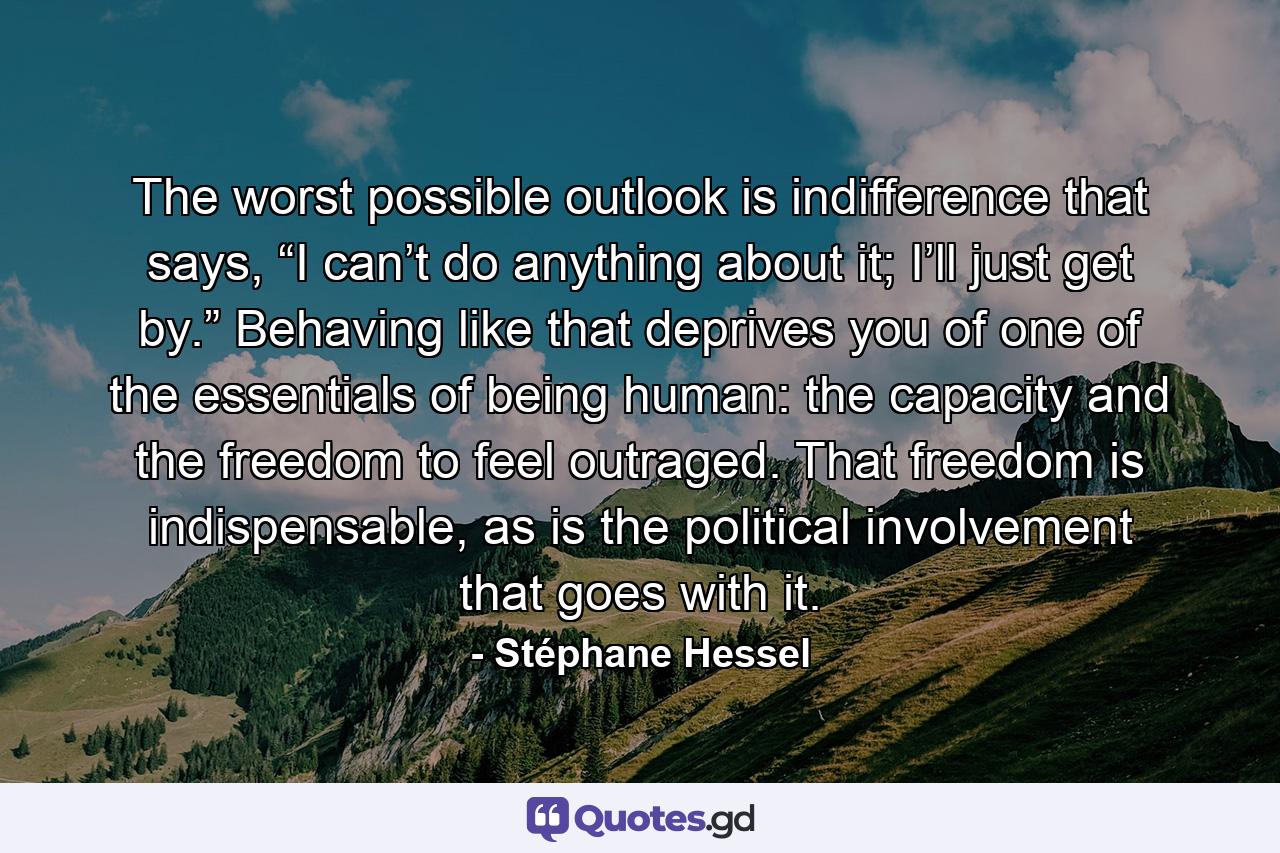 The worst possible outlook is indifference that says, “I can’t do anything about it; I’ll just get by.” Behaving like that deprives you of one of the essentials of being human: the capacity and the freedom to feel outraged. That freedom is indispensable, as is the political involvement that goes with it. - Quote by Stéphane Hessel