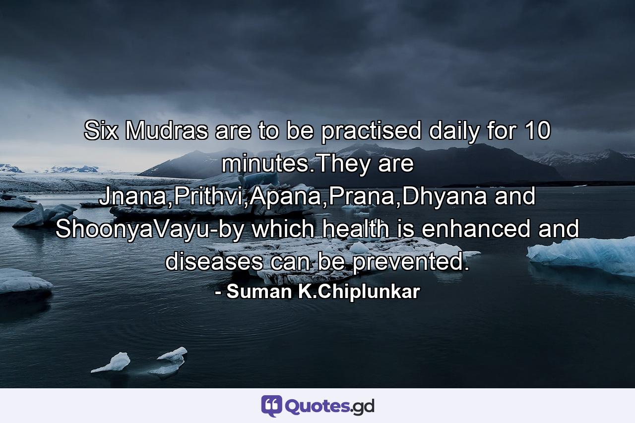 Six Mudras are to be practised daily for 10 minutes.They are Jnana,Prithvi,Apana,Prana,Dhyana and ShoonyaVayu-by which health is enhanced and diseases can be prevented. - Quote by Suman K.Chiplunkar