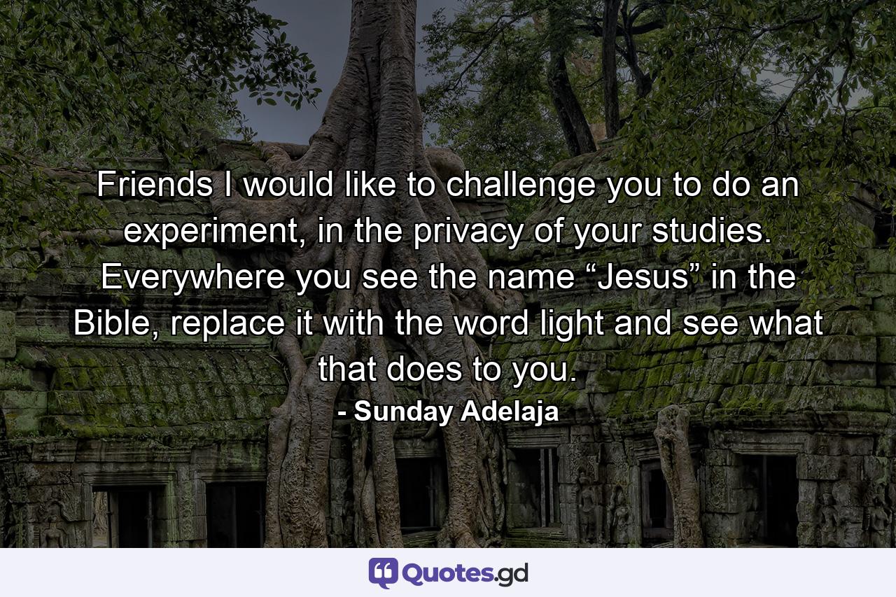 Friends I would like to challenge you to do an experiment, in the privacy of your studies. Everywhere you see the name “Jesus” in the Bible, replace it with the word light and see what that does to you. - Quote by Sunday Adelaja