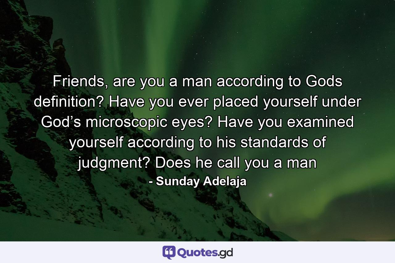 Friends, are you a man according to Gods definition? Have you ever placed yourself under God’s microscopic eyes? Have you examined yourself according to his standards of judgment? Does he call you a man - Quote by Sunday Adelaja