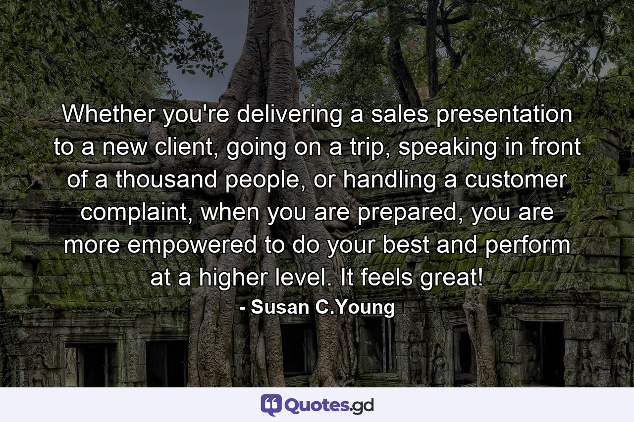 Whether you're delivering a sales presentation to a new client, going on a trip, speaking in front of a thousand people, or handling a customer complaint, when you are prepared, you are more empowered to do your best and perform at a higher level. It feels great! - Quote by Susan C.Young