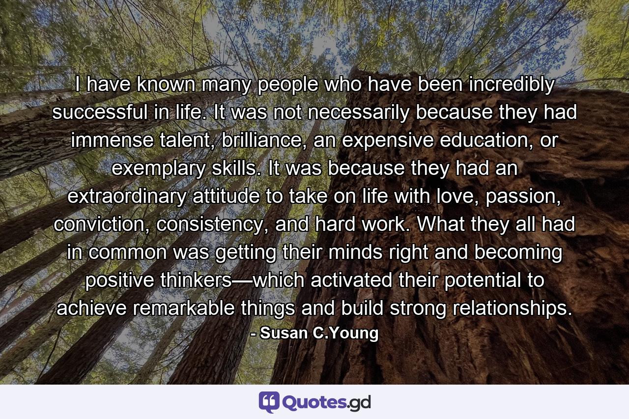 I have known many people who have been incredibly successful in life. It was not necessarily because they had immense talent, brilliance, an expensive education, or exemplary skills. It was because they had an extraordinary attitude to take on life with love, passion, conviction, consistency, and hard work. What they all had in common was getting their minds right and becoming positive thinkers—which activated their potential to achieve remarkable things and build strong relationships. - Quote by Susan C.Young