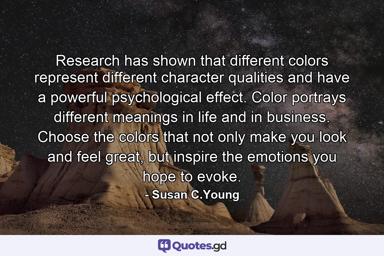 Research has shown that different colors represent different character qualities and have a powerful psychological effect. Color portrays different meanings in life and in business. Choose the colors that not only make you look and feel great, but inspire the emotions you hope to evoke. - Quote by Susan C.Young