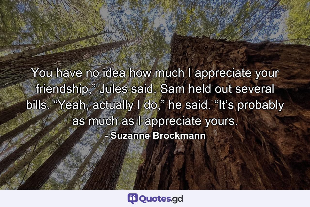 You have no idea how much I appreciate your friendship,” Jules said. Sam held out several bills. “Yeah, actually I do,” he said. “It’s probably as much as I appreciate yours. - Quote by Suzanne Brockmann