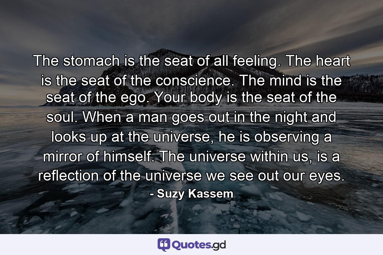 The stomach is the seat of all feeling. The heart is the seat of the conscience. The mind is the seat of the ego. Your body is the seat of the soul. When a man goes out in the night and looks up at the universe, he is observing a mirror of himself. The universe within us, is a reflection of the universe we see out our eyes. - Quote by Suzy Kassem