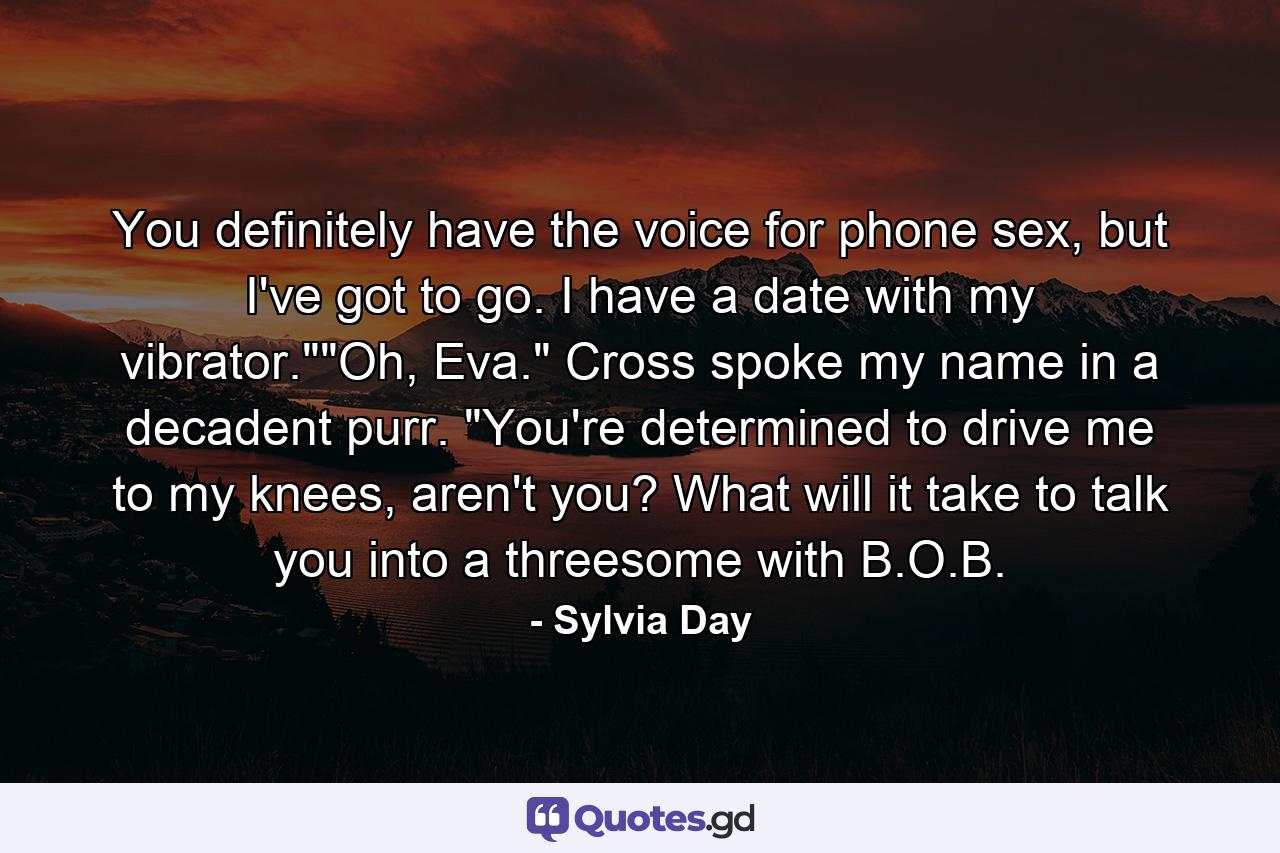 You definitely have the voice for phone sex, but I've got to go. I have a date with my vibrator.