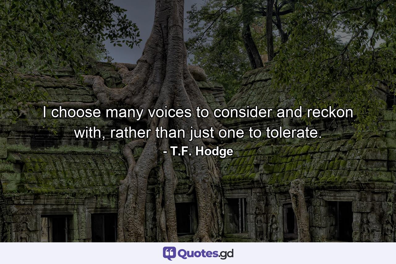 I choose many voices to consider and reckon with, rather than just one to tolerate. - Quote by T.F. Hodge