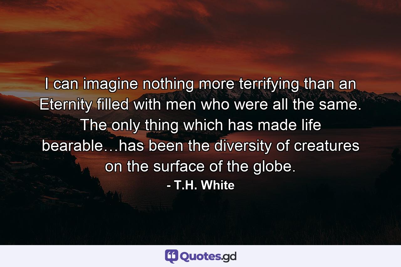 I can imagine nothing more terrifying than an Eternity filled with men who were all the same. The only thing which has made life bearable…has been the diversity of creatures on the surface of the globe. - Quote by T.H. White