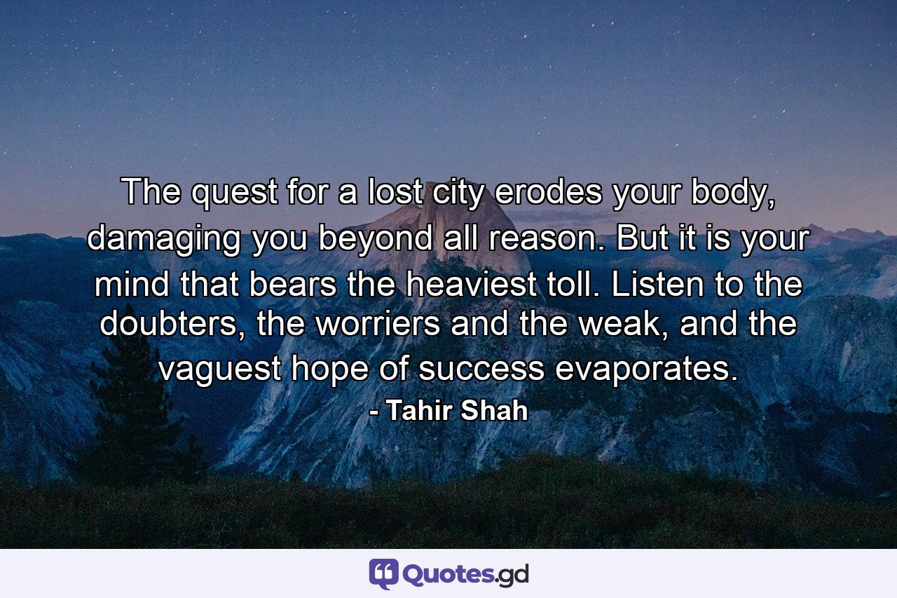 The quest for a lost city erodes your body, damaging you beyond all reason. But it is your mind that bears the heaviest toll. Listen to the doubters, the worriers and the weak, and the vaguest hope of success evaporates. - Quote by Tahir Shah