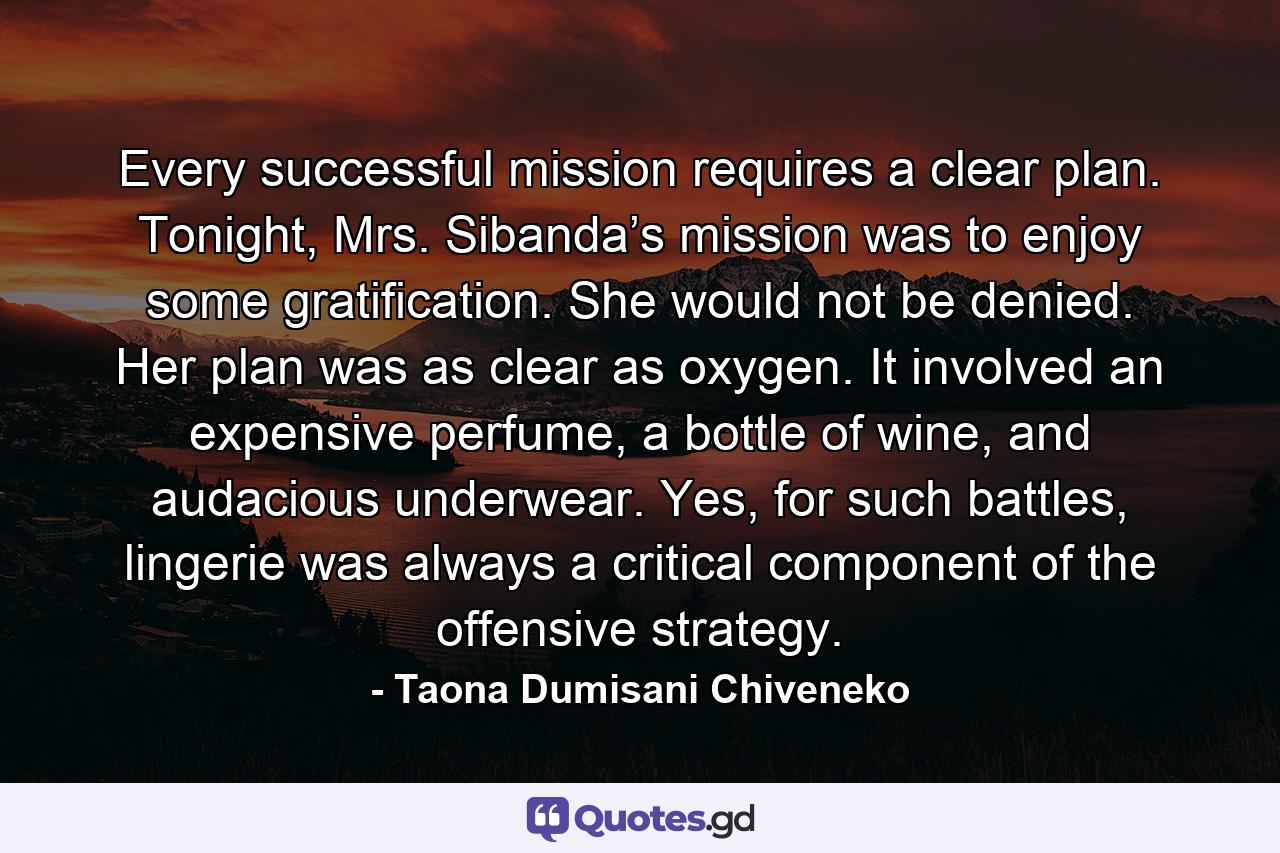 Every successful mission requires a clear plan. Tonight, Mrs. Sibanda’s mission was to enjoy some gratification. She would not be denied. Her plan was as clear as oxygen. It involved an expensive perfume, a bottle of wine, and audacious underwear. Yes, for such battles, lingerie was always a critical component of the offensive strategy. - Quote by Taona Dumisani Chiveneko