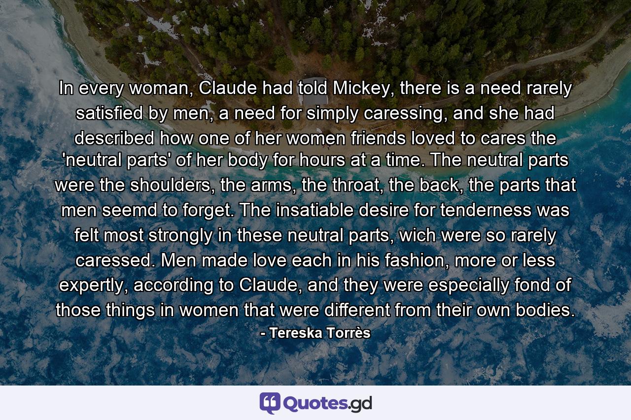 In every woman, Claude had told Mickey, there is a need rarely satisfied by men, a need for simply caressing, and she had described how one of her women friends loved to cares the 'neutral parts' of her body for hours at a time. The neutral parts were the shoulders, the arms, the throat, the back, the parts that men seemd to forget. The insatiable desire for tenderness was felt most strongly in these neutral parts, wich were so rarely caressed. Men made love each in his fashion, more or less expertly, according to Claude, and they were especially fond of those things in women that were different from their own bodies. - Quote by Tereska Torrès