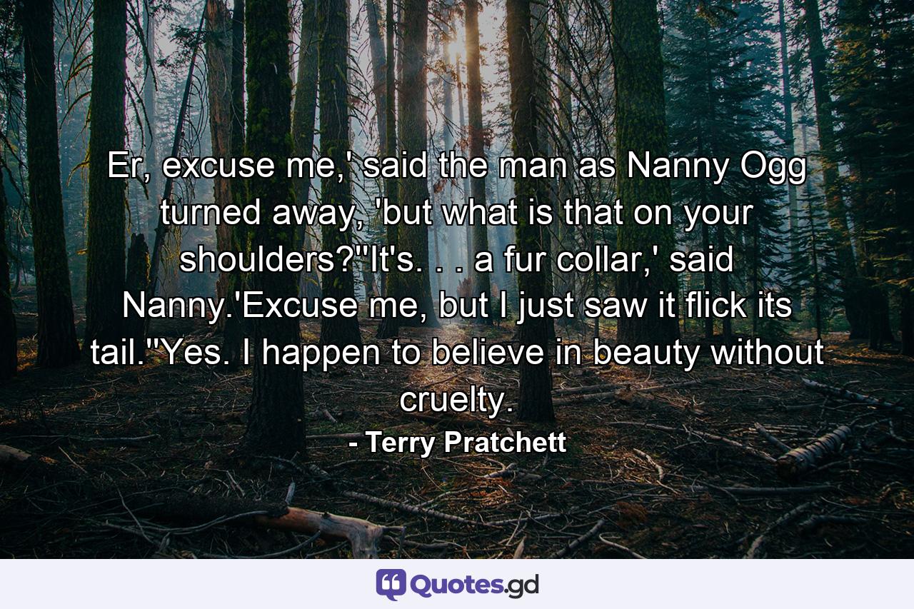 Er, excuse me,' said the man as Nanny Ogg turned away, 'but what is that on your shoulders?''It's. . . a fur collar,' said Nanny.'Excuse me, but I just saw it flick its tail.''Yes. I happen to believe in beauty without cruelty. - Quote by Terry Pratchett