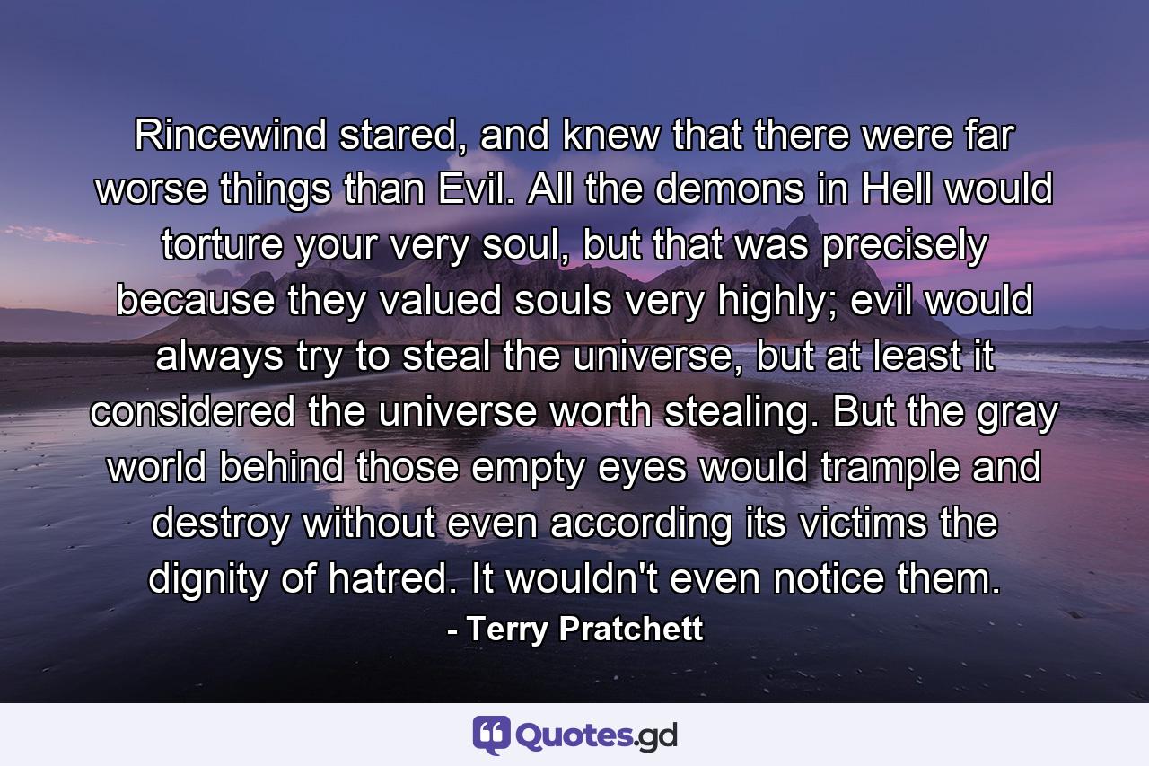 Rincewind stared, and knew that there were far worse things than Evil. All the demons in Hell would torture your very soul, but that was precisely because they valued souls very highly; evil would always try to steal the universe, but at least it considered the universe worth stealing. But the gray world behind those empty eyes would trample and destroy without even according its victims the dignity of hatred. It wouldn't even notice them. - Quote by Terry Pratchett