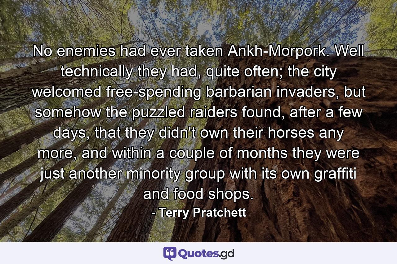 No enemies had ever taken Ankh-Morpork. Well technically they had, quite often; the city welcomed free-spending barbarian invaders, but somehow the puzzled raiders found, after a few days, that they didn't own their horses any more, and within a couple of months they were just another minority group with its own graffiti and food shops. - Quote by Terry Pratchett