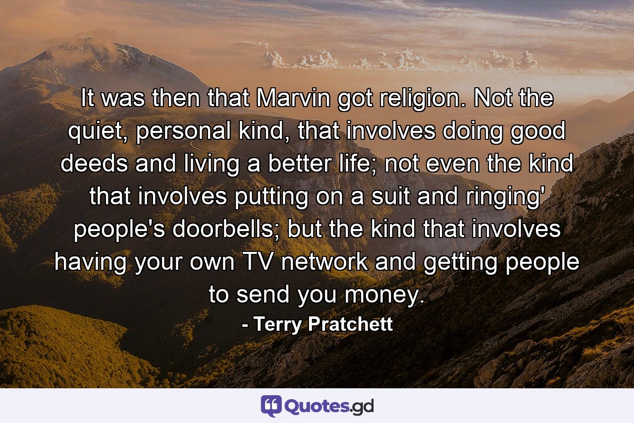 It was then that Marvin got religion. Not the quiet, personal kind, that involves doing good deeds and living a better life; not even the kind that involves putting on a suit and ringing' people's doorbells; but the kind that involves having your own TV network and getting people to send you money. - Quote by Terry Pratchett