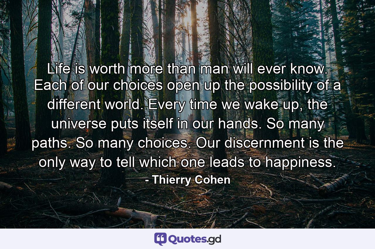 Life is worth more than man will ever know. Each of our choices open up the possibility of a different world. Every time we wake up, the universe puts itself in our hands. So many paths. So many choices. Our discernment is the only way to tell which one leads to happiness. - Quote by Thierry Cohen