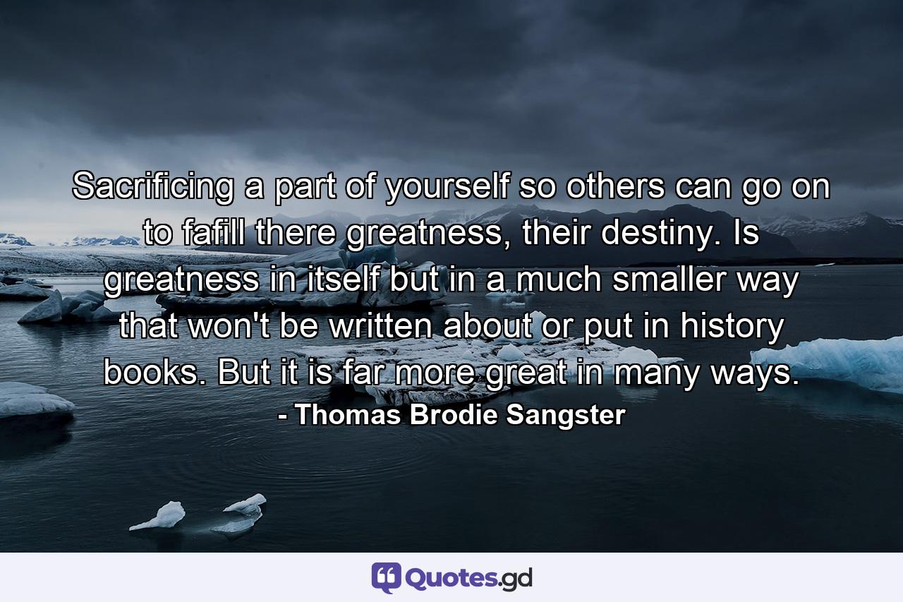 Sacrificing a part of yourself so others can go on to fafill there greatness, their destiny. Is greatness in itself but in a much smaller way that won't be written about or put in history books. But it is far more great in many ways. - Quote by Thomas Brodie Sangster