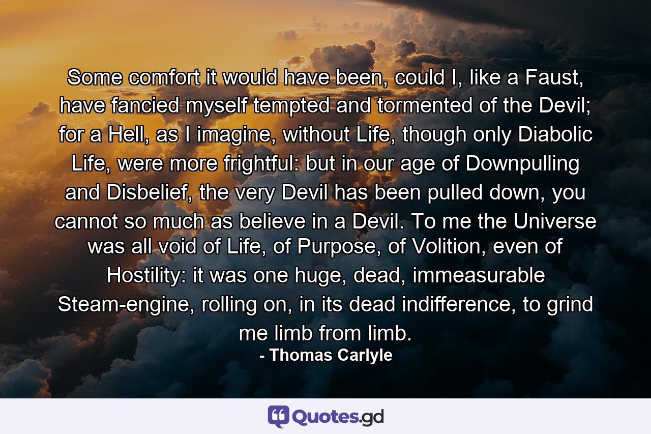 Some comfort it would have been, could I, like a Faust, have fancied myself tempted and tormented of the Devil; for a Hell, as I imagine, without Life, though only Diabolic Life, were more frightful: but in our age of Downpulling and Disbelief, the very Devil has been pulled down, you cannot so much as believe in a Devil. To me the Universe was all void of Life, of Purpose, of Volition, even of Hostility: it was one huge, dead, immeasurable Steam-engine, rolling on, in its dead indifference, to grind me limb from limb. - Quote by Thomas Carlyle