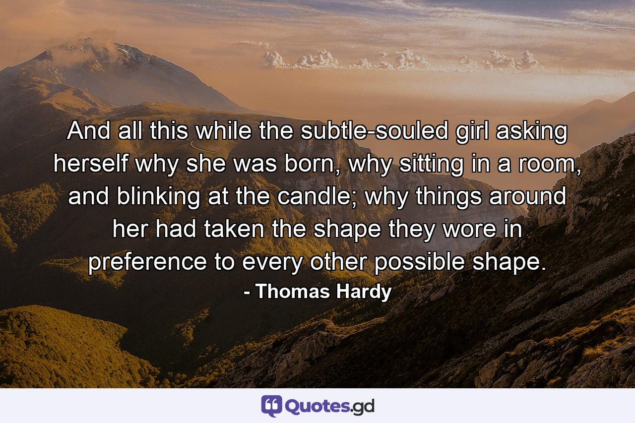 And all this while the subtle-souled girl asking herself why she was born, why sitting in a room, and blinking at the candle; why things around her had taken the shape they wore in preference to every other possible shape. - Quote by Thomas Hardy