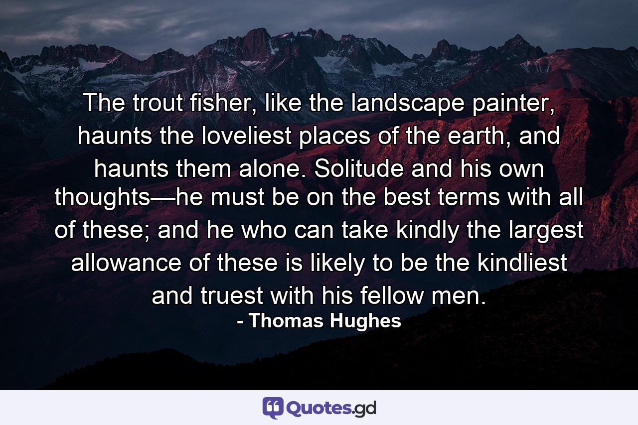 The trout fisher, like the landscape painter, haunts the loveliest places of the earth, and haunts them alone. Solitude and his own thoughts—he must be on the best terms with all of these; and he who can take kindly the largest allowance of these is likely to be the kindliest and truest with his fellow men. - Quote by Thomas Hughes