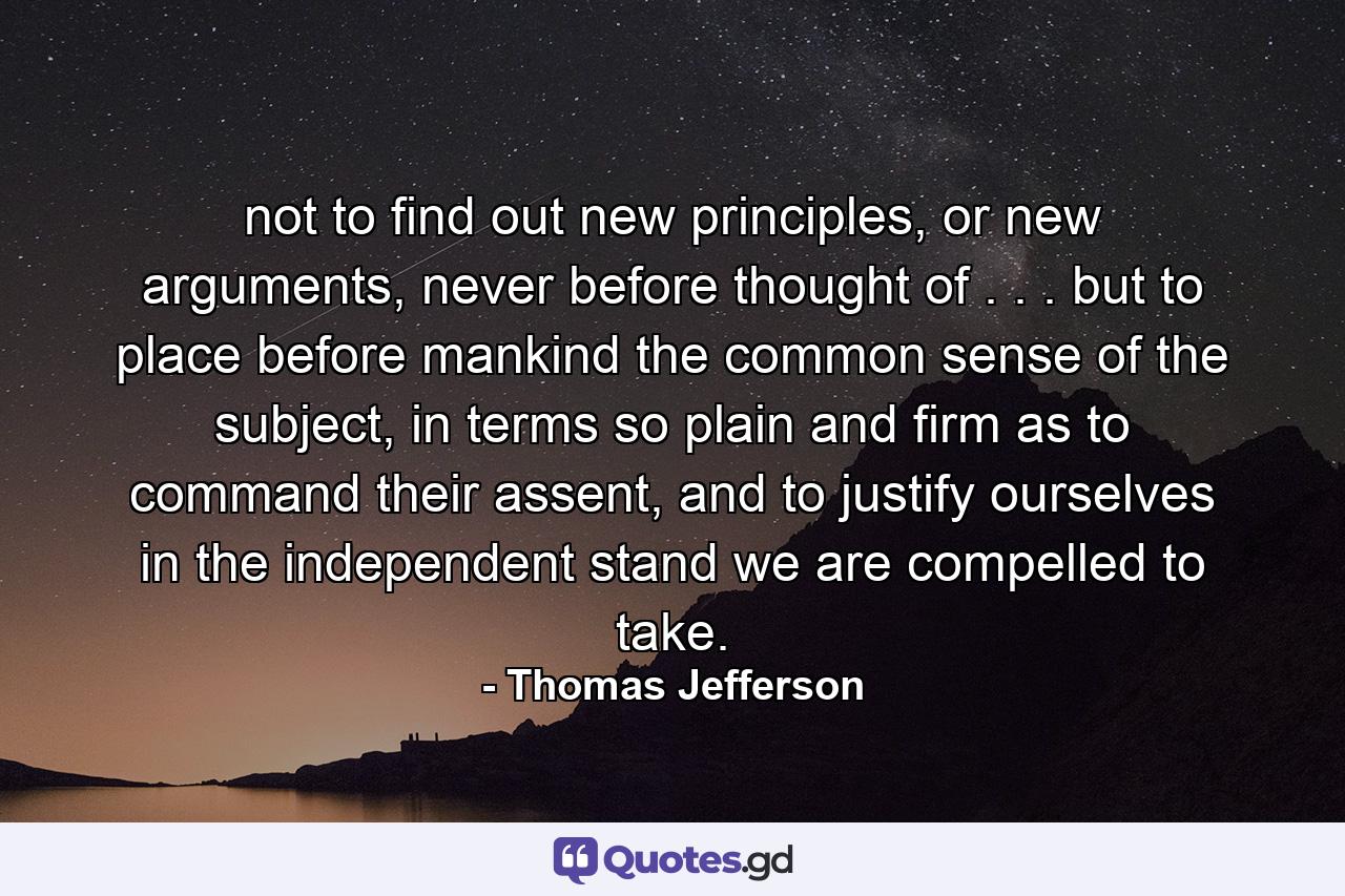 not to find out new principles, or new arguments, never before thought of . . . but to place before mankind the common sense of the subject, in terms so plain and firm as to command their assent, and to justify ourselves in the independent stand we are compelled to take. - Quote by Thomas Jefferson