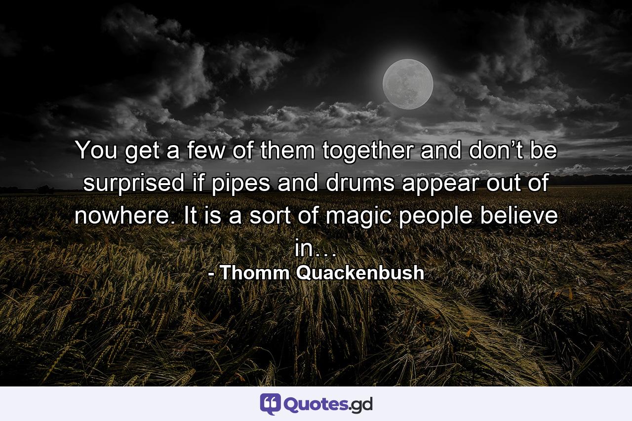 You get a few of them together and don’t be surprised if pipes and drums appear out of nowhere. It is a sort of magic people believe in… - Quote by Thomm Quackenbush