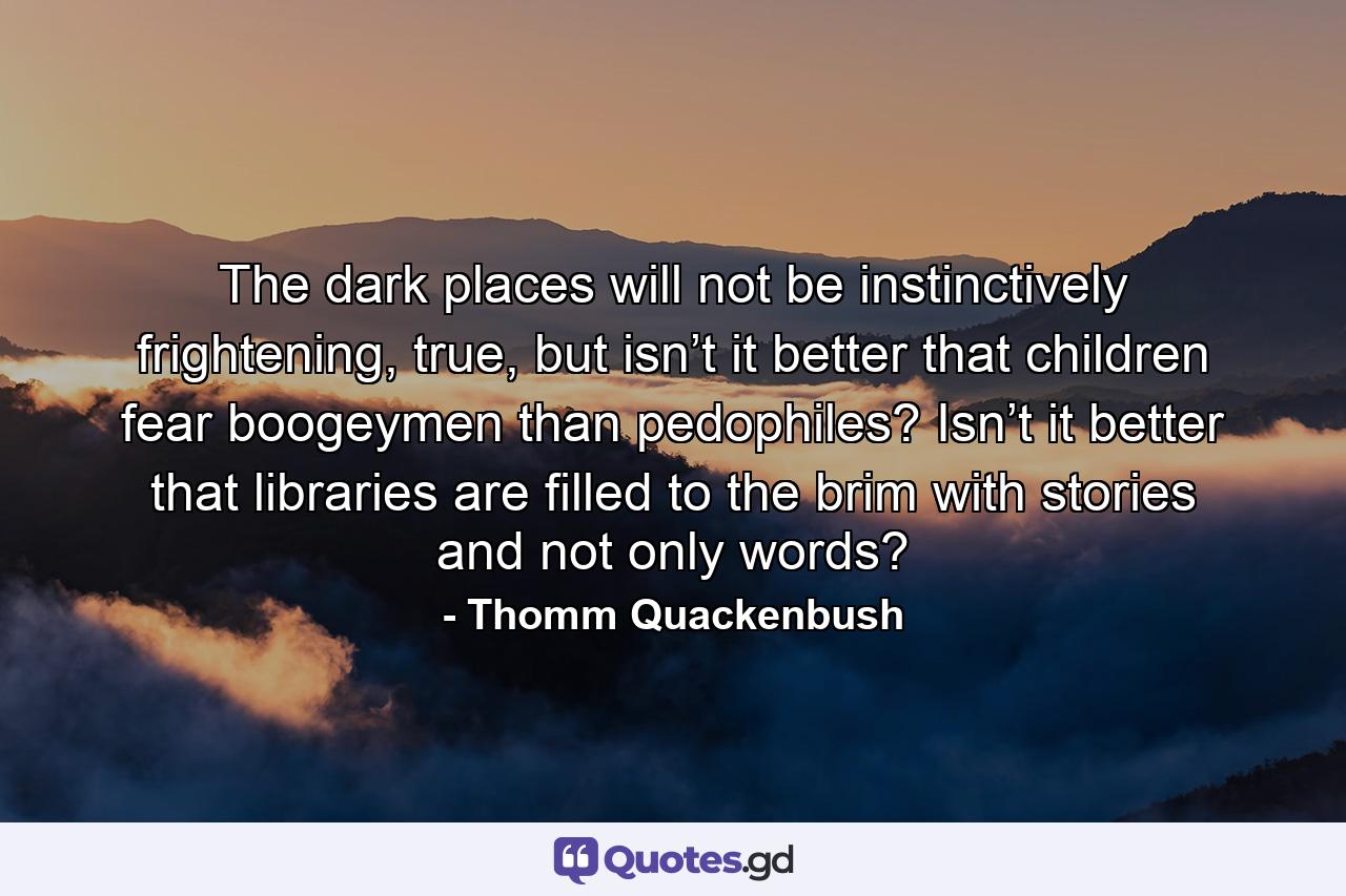 The dark places will not be instinctively frightening, true, but isn’t it better that children fear boogeymen than pedophiles? Isn’t it better that libraries are filled to the brim with stories and not only words? - Quote by Thomm Quackenbush