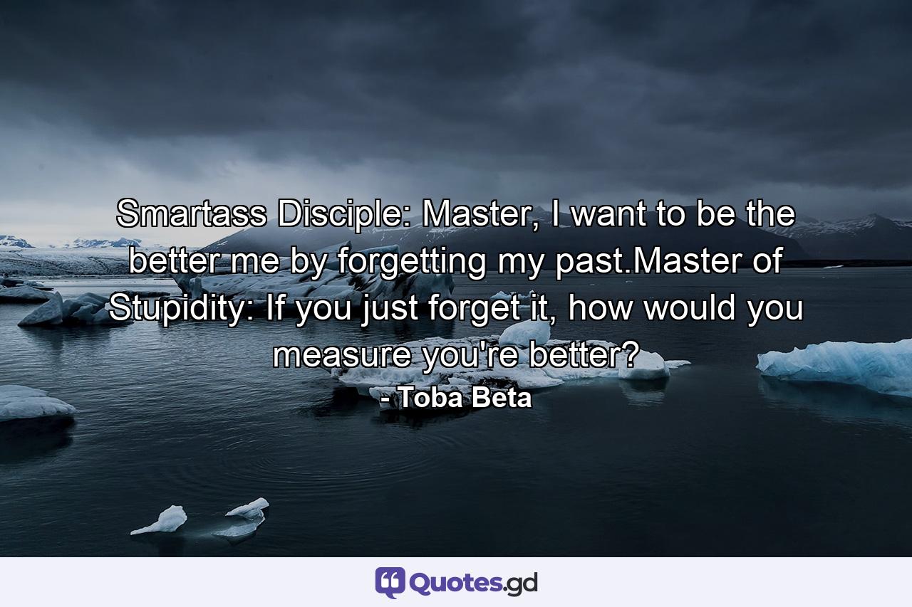 Smartass Disciple: Master, I want to be the better me by forgetting my past.Master of Stupidity: If you just forget it, how would you measure you're better? - Quote by Toba Beta