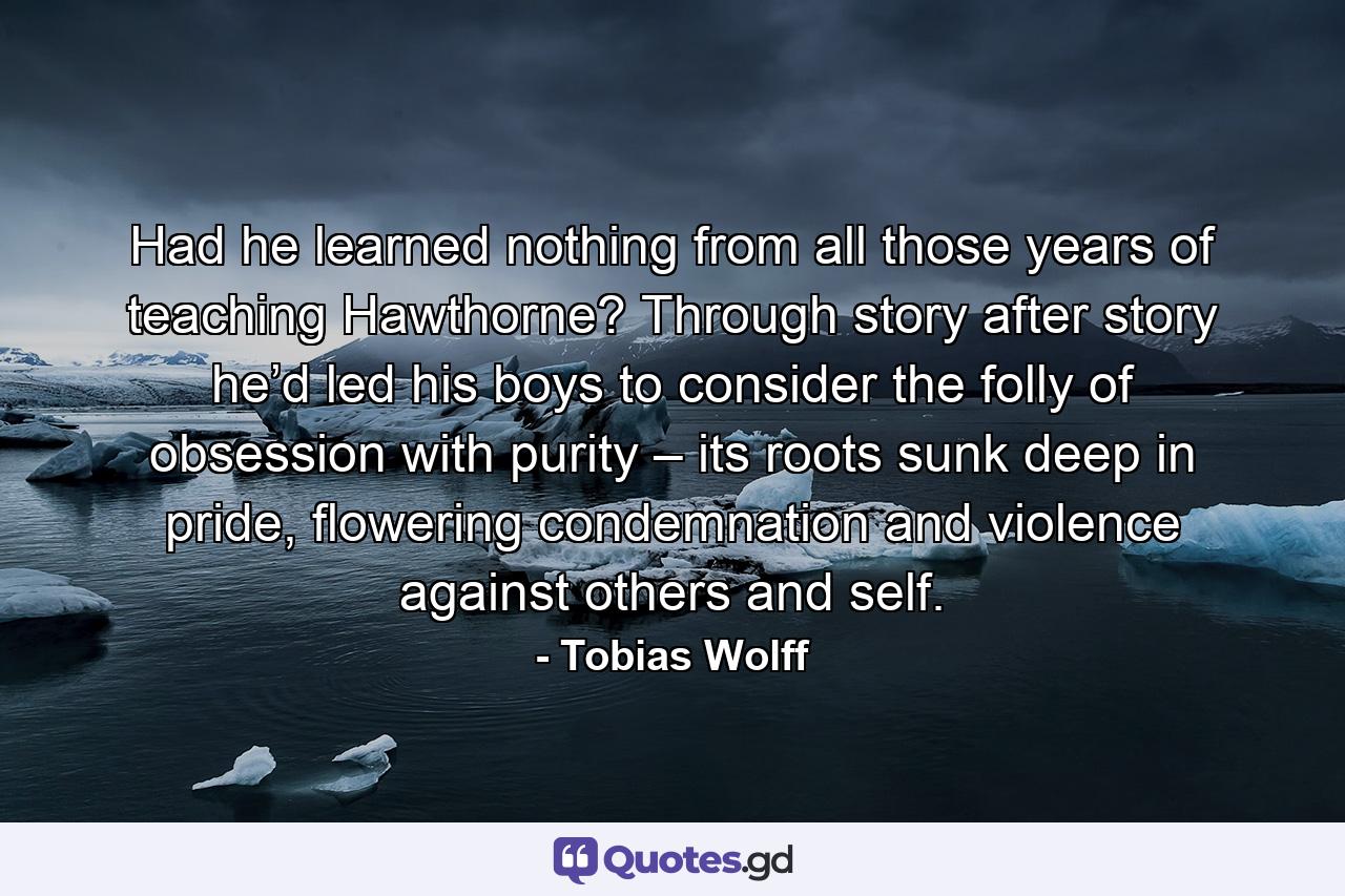 Had he learned nothing from all those years of teaching Hawthorne? Through story after story he’d led his boys to consider the folly of obsession with purity – its roots sunk deep in pride, flowering condemnation and violence against others and self. - Quote by Tobias Wolff