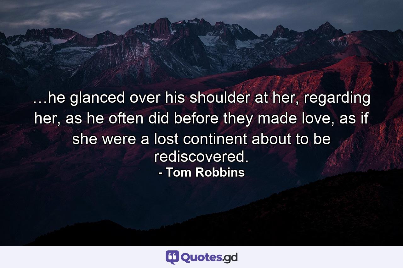 …he glanced over his shoulder at her, regarding her, as he often did before they made love, as if she were a lost continent about to be rediscovered. - Quote by Tom Robbins