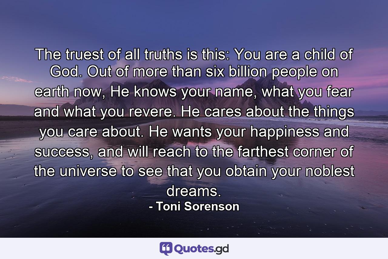 The truest of all truths is this: You are a child of God. Out of more than six billion people on earth now, He knows your name, what you fear and what you revere. He cares about the things you care about. He wants your happiness and success, and will reach to the farthest corner of the universe to see that you obtain your noblest dreams. - Quote by Toni Sorenson