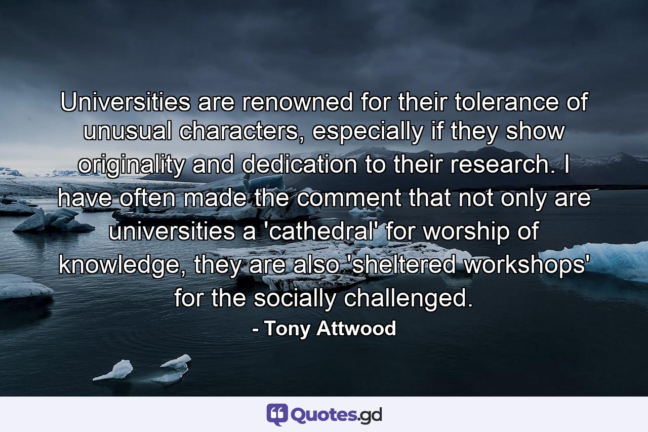 Universities are renowned for their tolerance of unusual characters, especially if they show originality and dedication to their research. I have often made the comment that not only are universities a 'cathedral' for worship of knowledge, they are also 'sheltered workshops' for the socially challenged. - Quote by Tony Attwood