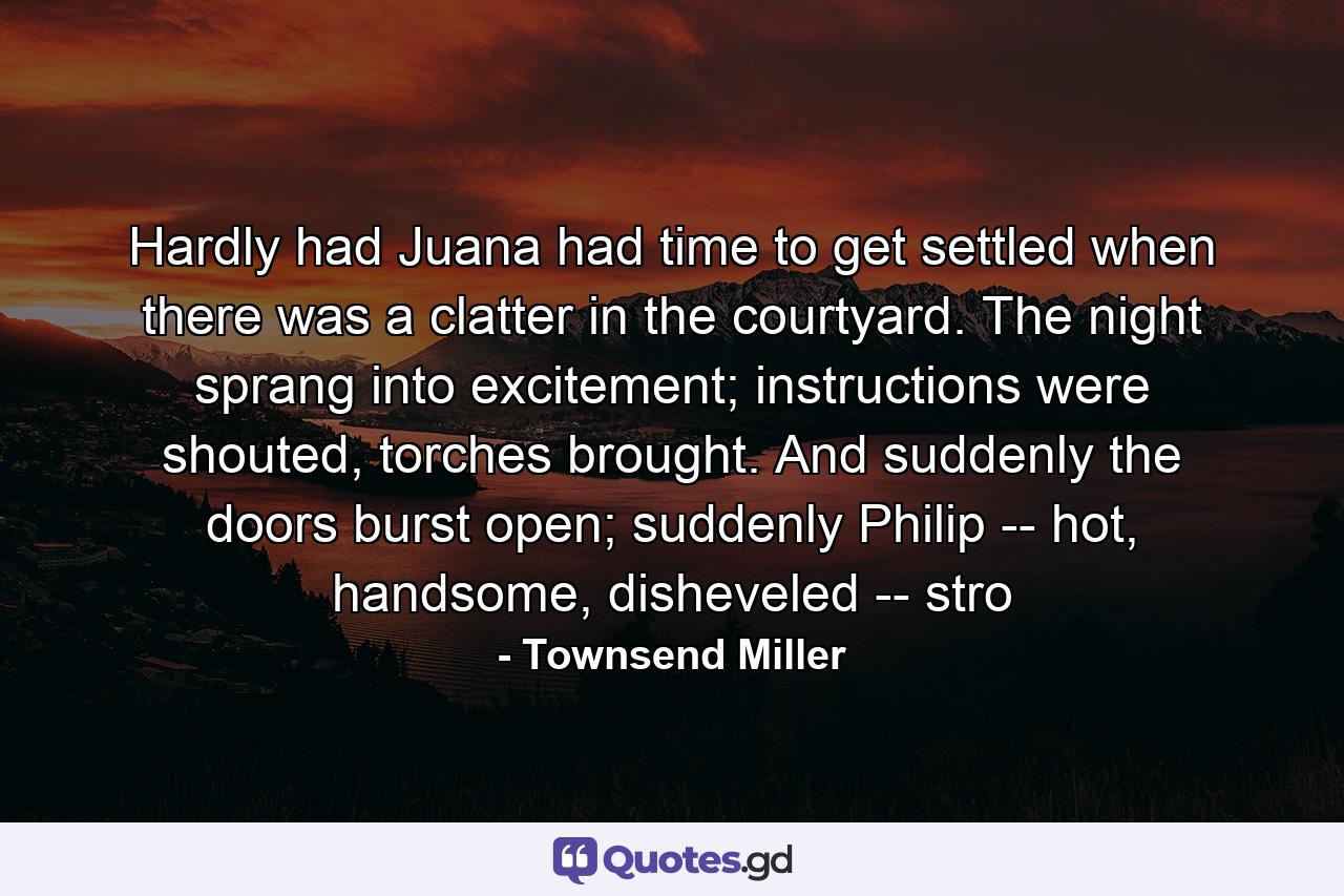 Hardly had Juana had time to get settled when there was a clatter in the courtyard. The night sprang into excitement; instructions were shouted, torches brought. And suddenly the doors burst open; suddenly Philip -- hot, handsome, disheveled -- stro - Quote by Townsend Miller