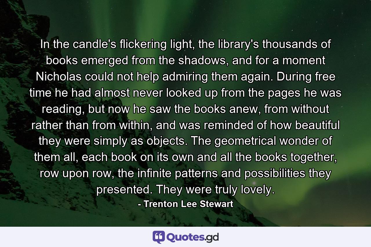 In the candle's flickering light, the library's thousands of books emerged from the shadows, and for a moment Nicholas could not help admiring them again. During free time he had almost never looked up from the pages he was reading, but now he saw the books anew, from without rather than from within, and was reminded of how beautiful they were simply as objects. The geometrical wonder of them all, each book on its own and all the books together, row upon row, the infinite patterns and possibilities they presented. They were truly lovely. - Quote by Trenton Lee Stewart