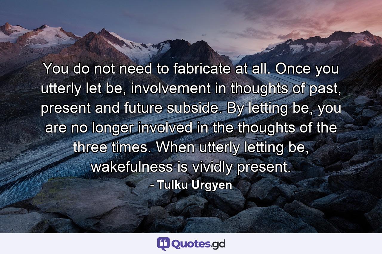 You do not need to fabricate at all. Once you utterly let be, involvement in thoughts of past, present and future subside. By letting be, you are no longer involved in the thoughts of the three times. When utterly letting be, wakefulness is vividly present. - Quote by Tulku Urgyen