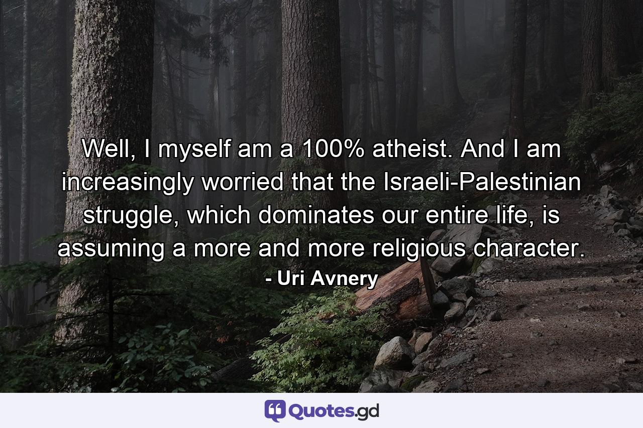 Well, I myself am a 100% atheist. And I am increasingly worried that the Israeli-Palestinian struggle, which dominates our entire life, is assuming a more and more religious character. - Quote by Uri Avnery