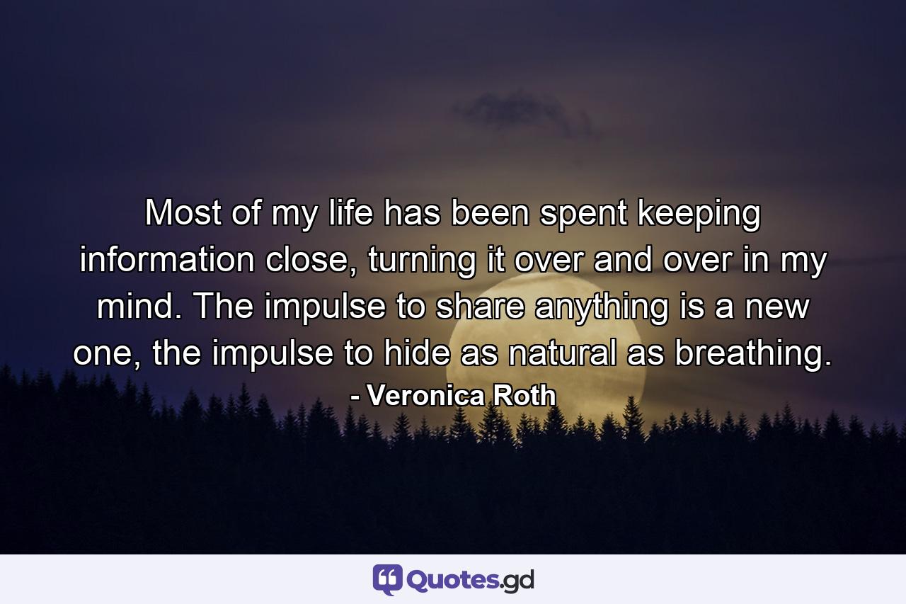 Most of my life has been spent keeping information close, turning it over and over in my mind. The impulse to share anything is a new one, the impulse to hide as natural as breathing. - Quote by Veronica Roth