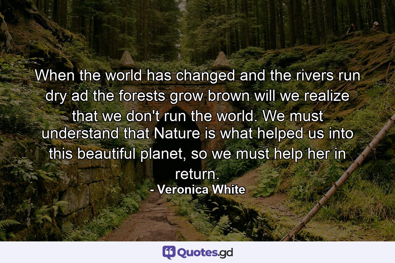 When the world has changed and the rivers run dry ad the forests grow brown will we realize that we don't run the world. We must understand that Nature is what helped us into this beautiful planet, so we must help her in return. - Quote by Veronica White